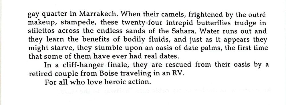 gay quarter in Marrakech. When their camels, frightened by the outre makeup, stampede, these twenty-four intrepid butterflies trudge in stilettos across the endless sands of the Sahara. Water runs out and they learn the benefits of bodily fluids, and just as it appears they might starve, they stumble upon an oasis of date palms, the first time that some of them have ever had real dates. In a cliff-hanger finale, they are rescued from their oasis by a retired couple from Boise traveling in an RV. For all who love heroic action.