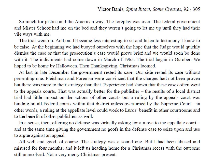 "So much for justice and the American way. The foreplay was over. The federal government and Mister Schoof had me on the bed and they weren’t going to let me up until they had their vile ways with me.
The trial went on. And on. It became less interesting to sit and listen to testimony I knew to be false. At the beginning we had buoyed ourselves with the hope that the Judge would quickly dismiss the case or that the prosecution’s case would prove brief and we would soon be done with it. The indictments had come down in March of 1965. The trial began in October. We hoped to be home by Halloween. Then Thanksgiving. Christmas loomed.
At last in late December the government rested its case. Our side rested its case without presenting one. Fleishman and Foreman were convinced that the charges had not been proven but there was more to their strategy than that. Experience had shown that these cases often went to the appeals courts. That was actually better for the publisher – the results of a local district trial had little impact on the actions of other courts but a ruling by the appeals court was binding on all Federal courts within that district unless overturned by the Supreme Court – in other words, a ruling at the appellate level could work to Luros’ benefit in other courtrooms and to the benefit of other publishers as well.
In a sense, then, offering no defense was virtually asking for a move to the appellate court – and at the same time giving the government no goofs in the defense case to seize upon and use to argue against an appeal.
All well and good, of course. The strategy was a sound one. But I had been abused and misused for four months; and it left us heading home for a Christmas recess with the outcome still unresolved. Not a very merry Christmas present."