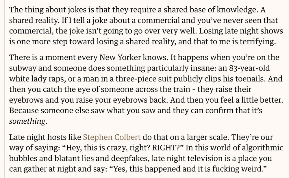 The thing about jokes is that they require a shared base of knowledge. A shared reality. If I tell a joke about a commercial and you've never seen that commercial, the joke isn't going to go over very well. Losing late night shows is one more step toward losing a shared reality, and that to me is terrifying.

There's a moment every New Yorker knows. It happens when you're on the subway and someone does something particularly insane: an 83-year-old white lady raps, or a man in a three-piece suit publicly clips his toenails. And then you catch the eye of someone across the train - they raise their eyebrows and you raise your eyebrows back. And then you feel a little better because someone else saw what you saw and they can confirm that it's something.

Late night hosts like Stephen Colbert do that on a larger scale. They're our way of saying "Hey this is crazy right? RIGHT?" In this world of algorithmic bubbles and blatant lies and deepfakes, late night television is a place you can gather at night and say: "Yes, this happened and it's fucking weird"