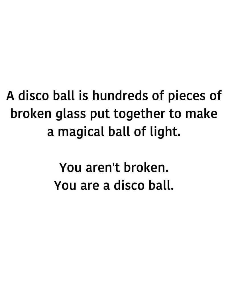 A meme that says: A disco ball is hundreds of pieces of broken glass put together to make a magical ball of light.
You aren't broken.
You are a disco ball.