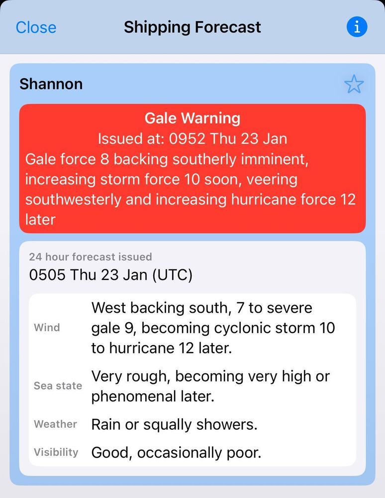 

The UK shipping forecast for the Shannon area. It reads:

Gale Warning
Issued at: 0952 Thu 23 Jan
Gale force 8 backing southerly imminent, increasing storm force 10 soon, veering southwesterly and increasing hurricane force 12 later

24 hour forecast issued
0505 Thu 23 Jan (UTC)

West backing south, 7 to severe gale 9, becoming cyclonic storm 10 to hurricane 12 later. Very rough, becoming very high or phenomenal later. Rain or squally showers. Good, occasionally poor.


