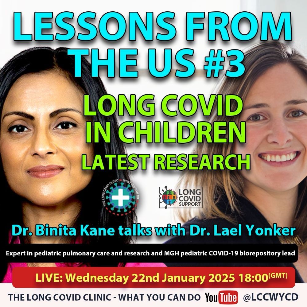 Image of Dr Binita Kane on the left and Dr Lael Yonker on the right. Text reads:
LESSONS FROM THE US Number 3
LONG COVID IN CHILDREN LATEST RESEARCH
Dr. Binita Kane talks with Dr. Lael Yonker
Expert in pediatric pulmonary care and research and MGH pediatric COVID-19 biorepository lead
LIVE: Wednesday 22nd January 2025 18:00 GMT
THE LONG COVID CLINIC - WHAT YOU CAN DO You Tube @LCCWYCD. Also shown is the Long Covid Support logo.