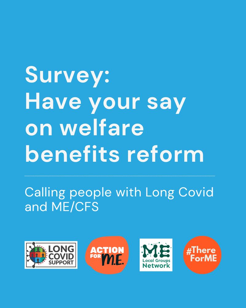 Blue background with white text that reads Survey Have your say on welfare benefits reform. Calling people with Long Covid and ME/CFS. Four logos at the bottom of Long Covid Support, Action for ME, ME Local Network, #ThereforME.