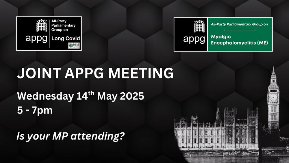 Black background with logos for the APPG on Long Covid and APPG on ME at the top. In the lower right is an image of the Houses of Parliament in Westminster. Text reads JOINT APPG MEETING Wednesday 14th May 2025 5 to 7pm Is your MP attending?