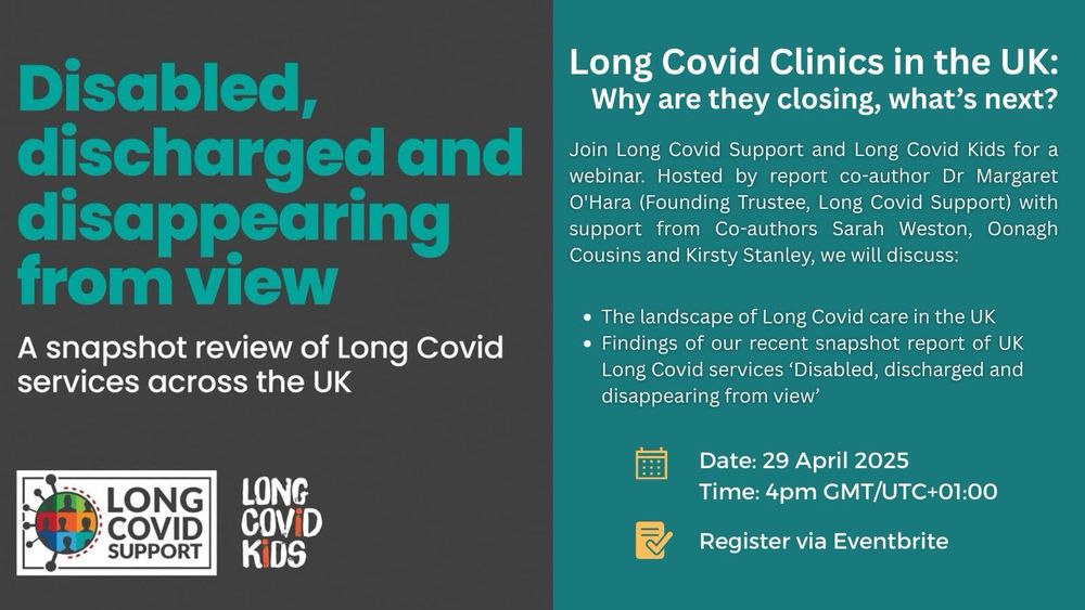 Grey background on left half and teal coloured background on right half of image. Text on left reads Disabled, discharged and disappearing from view A snapshot review of Long Covid services across the UK. Below are the Long Covid Support and Long Covid Kids logos. Text on the right reads Long Covid Clinics in the UK: Why are they closing, what's next? Join Long Covid Support and Long Covid Kids for a webinar. Hosted by report co-author Dr Margaret O'Hara (Founding Trustee, Long Covid Support) with support from Co-authors Sarah Weston, Oonagh Cousins and Kirsty Stanley, we will discuss The landscape of Long Covid care in the UK, Findings of our recent snapshot report of UK Long Covid services 'Disabled, discharged and disappearing from view'
Date 29 April 2025 Time 4pm GMT/UTC+01:00
Register via Eventbrite