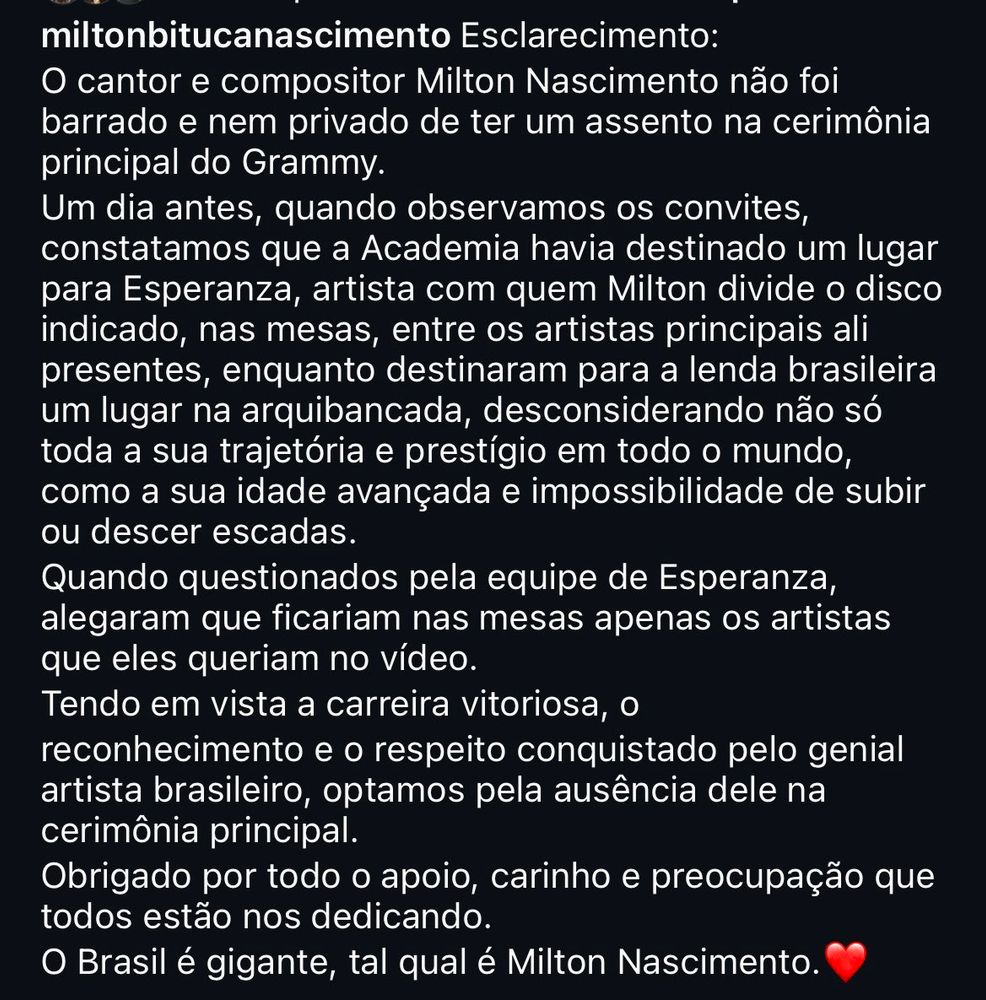 miltonbitucanascimento 
Esclarecimento:
O cantor e compositor Milton Nascimento não foi barrado e nem privado de ter um assento na cerimônia
principal do Grammy.
Um dia antes, quando observamos os convites, constatamos que a Academia havia destinado um lugar para Esperanza, artista com quem Milton divide o disco indicado, nas mesas, entre os artistas principais ali presentes, enquanto destinaram para a lenda brasileira um lugar na arquibancada, desconsiderando não só toda a sua trajetória e prestígio em todo o mundo, como a sua idade avançada e impossibilidade de subir ou descer escadas.
Quando questionados pela equipe de Esperanza, alegaram que ficariam nas mesas apenas os artistas que eles queriam no vídeo.
Tendo em vista a carreira vitoriosa, o reconhecimento e o respeito conquistado pelo genial artista brasileiro, optamos pela ausência dele na cerimônia principal.
Obrigado por todo o apoio, carinho e preocupação que todos estão nos dedicando.
O Brasil é gigante, tal qual é Milton Nascimento.