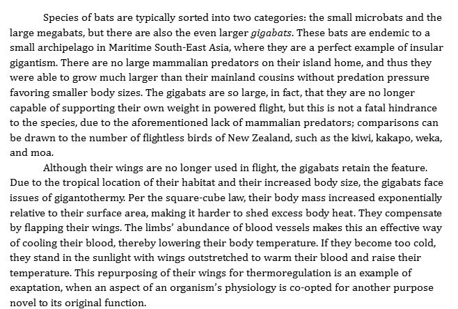 Species of bats are typically sorted into two categories: the small microbats and the large megabats, but there are also the even larger gigabats. These bats are endemic to a small archipelago in Maritime South-East Asia, where they are a perfect example of insular gigantism. There are no large mammalian predators on their island home, and thus they were able to grow much larger than their mainland cousins without predation pressure favoring smaller body sizes. The gigabats are so large, in fact, that they are no longer capable of supporting their own weight in powered flight, but this is not a fatal hindrance to the species, due to the aforementioned lack of mammalian predators; comparisons can be drawn to the number of flightless birds of New Zealand, such as the kiwi, kakapo, weka, and moa.
Although their wings are no longer used in flight, the gigabats retain the feature. Due to the tropical location of their habitat and their increased body size, the gigabats face issues of gigantothermy. Per the square-cube law, their body mass increased exponentially relative to their surface area, making it harder to shed excess body heat. They compensate by flapping their wings. The limbs’ abundance of blood vessels makes this an effective way of cooling their blood, thereby lowering their body temperature. If they become too cold, they stand in the sunlight with wings outstretched to warm their blood and raise their temperature. This repurposing of their wings for thermoregulation is an example of exaptation, when an aspect of an organism’s physiology is co-opted for another purpose novel to its original function.