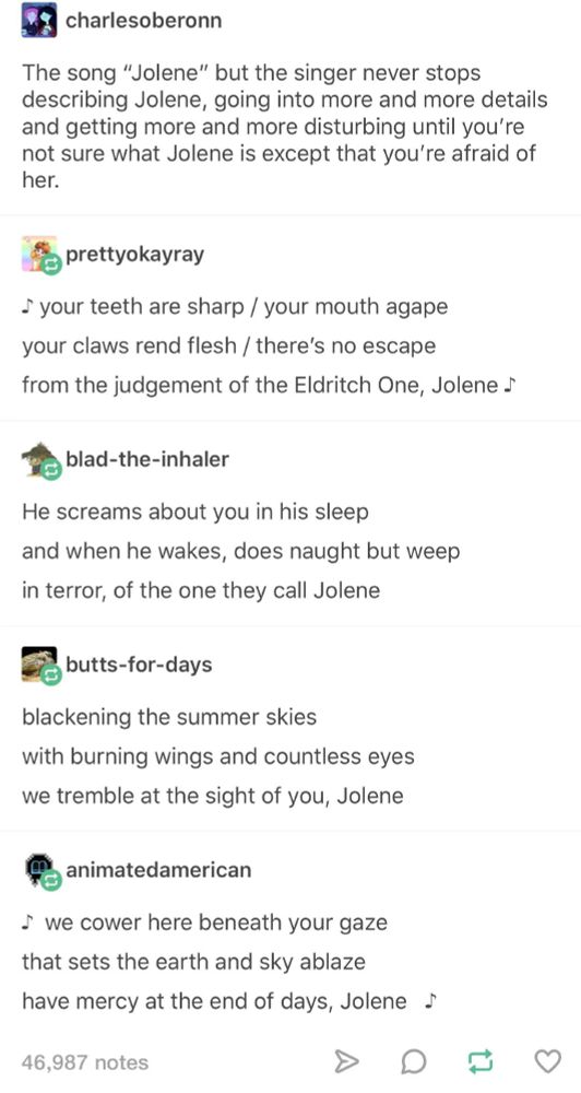 charlesoberonn: The song "Jolene" but the singer never stops describing Jolene, going into more and more details and getting more and more disturbing until you're not sure what Jolene is except that you're afraid her.
prettyokayray: your teeth are sharp / your mouth agape
your claws rend flesh / there's no escape from the judgement of the Eldritch One, Jolene
blad-the-inhaler: He screams about you in his sleep and when he wakes, does naught but weep in terror, of the one they call Jolene
butts-for-days: blackening the summer skies with burning wings and countless eyes we tremble at the sight of you, Jolene
animatedamerican: we cower here beneath your gaze that sets the earth and sky ablaze
have mercy at the end of days, Jolene