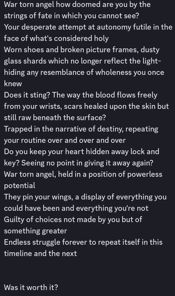 A poetry piece. It reads: 

War torn angel how doomed are you by the strings of fate in which you cannot see? Your desperate attempt at autonomy falls futile in the face of what's considered holy. Worn shoes and broken picture frames, dusty glass shards which no longer reflect the light- hiding any resemblance of wholeness you once knew. Does it sting? The way blood flows freely from your wrists, scars healed upon the skin but still raw beneath the surface. Trapped in the narrative of destiny, repeating your routine over and over and over. Do you keep your heart hidden away lock and key? Seeing no point in giving it away again? War torn angel, held in a position of powerless potential. They pin your wings, a display of everything you could have been and everything you're not. Guilty of choices not made by you but of something greater. Endless struggle forever to repeat itself in this timeline and the next. Was it worth it?