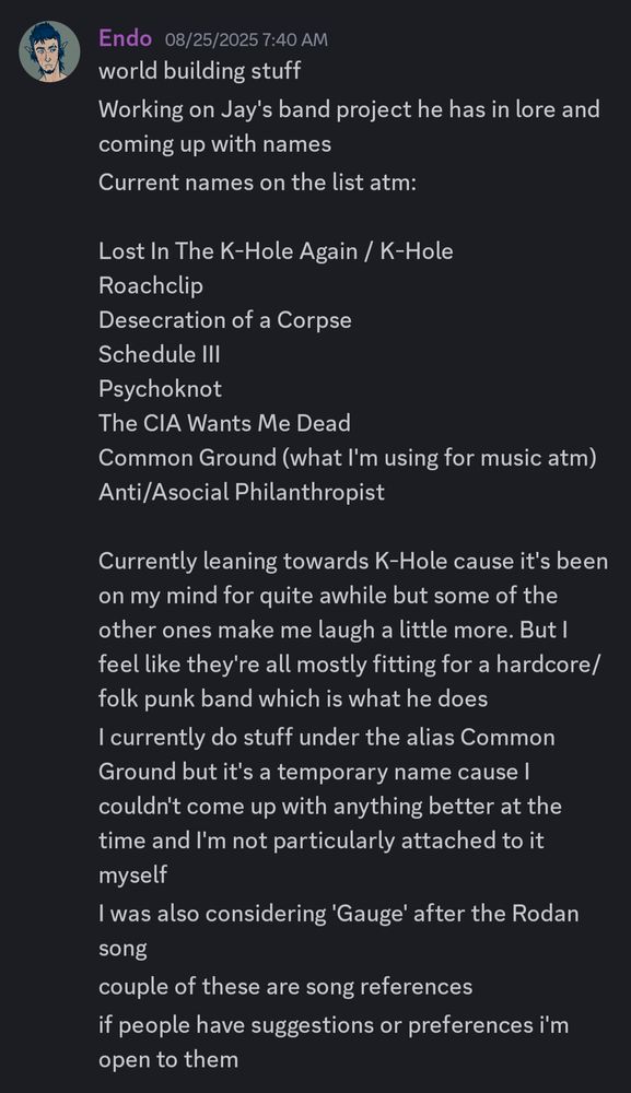 A discord screenshot that reads: world building stuff. Working on Jay's project he has in lore and coming up with names. Current names on the list atm:

Lost In The K-Hole Again / K-Hole
Roachclip
Desecration of a Corpse
Schedule III
Psychoknot
The CIA Wants Me Dead
Common Ground (what I'm using for music atm)
Anti/Asocial Philanthropist

Currently leaning towards K-Hole cause it's been on my mind for quite awhile but some of the other ones make me laugh a little more. But I feel like they're all mostly fitting for a hardcore/folk punk band which is what he does. I currently do stuff under the alias Common Ground but it's a temporary name cause I couldn't come up with anything better at the time and I'm not particularly attached to it myself. I was also considering 'Gauge' after the Rodan song. Couple of these are song references. If people have suggestions or preferences I'm open to them 