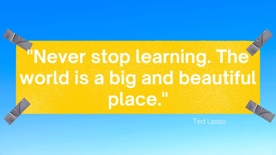 Never stop learning. The world is a big and beautiful place