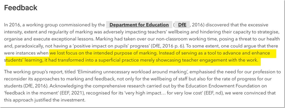 In 2016, a working group commissioned by the Department for Education (DfE, 2016) discovered that the excessive intensity, extent and regularity of marking was adversely impacting teachers’ wellbeing and hindering their capacity to strategise, organise and execute exceptional lessons. Marking had taken over our non-classroom working time, posing a threat to our health and, paradoxically, not having a ‘positive impact on pupils’ progress’ (DfE, 2016 p. 6). To some extent, one could argue that there were instances when we lost focus on the intended purpose of marking. Instead of serving as a tool to advance and enhance students’ learning, it had transformed into a superficial practice merely showcasing teacher engagement with the work.
