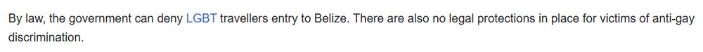 By law, the government can deny LGBT travellers entry to Belize. There are also no legal protections in place for victims of anti-gay discrimination.