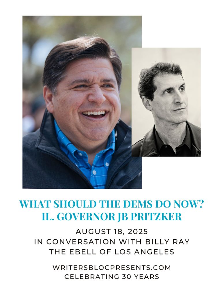 Flyer for event with headshots of JB Pritzker and Billy Ray captioned WHAT SHOULD THE DEMS DO NOW?
IL. GOVERNOR JB PRITZKER
AUGUST 18, 2025
IN CONVERSATION WITH BILLY RAY
THE EBELL OF LOS ANGELES
WRITERSBLOCPRESENTS.COM
CELEBRATING 30 YEARS