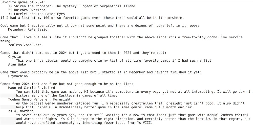 Favorite games of 2024:
    1) Shiren the Wanderer: The Mystery Dungeon of Serpentcoil Island
    2) Unicorn Overlord
    3) Lorelei and the Laser Eyes
If I had a list of my 100 or so favorite games ever, these three would all be in it somewhere.

Cool game but I accidentally put it down at some point and there are dozens of hours left in it, oops:
    Metaphor: ReFantazio

Game that I love but feels like it shouldn't be grouped together with the above since it's a free-to-play gacha live service thing:
    Zenless Zone Zero

Games that didn't come out in 2024 but I got around to them in 2024 and they're cool:
    Crystar
        This one in particular would go somewhere in my list of all-time favorite games if I had such a list
    Alan Wake

Game that would probably be in the above list but I started it in December and haven't finished it yet:
    Crymachina

Games from 2024 that are fine but not good enough to be on the list:
    Haunted Castle Revisited
        You can tell this game was made by M2 because it's competent in every way, yet not at all interesting. It will go down in history as one of the Castlevania games of all time.
    Touhou Genso Wanderer: Foresight
        As the biggest Genso Wanderer Reloaded fan, I'm especially crestfallen that Foresight just isn't good. It also didn't help that Shiren 6, a dramatically better game in the same genre, came out a month earlier.
    Ys X: Nordics
        Ys Seven came out 15 years ago, and I'm still waiting for a new Ys that isn't just that game with manual camera control and worse boss fights. Ys X is a step in the right direction, and certainly better than the last few in that regard, but would have benefited immensely by inheriting fewer ideas from Ys VIII.