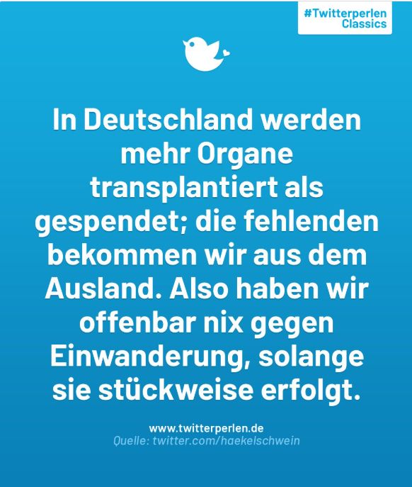 Zitat aus den Twitterperlen classics (weiße Schrift auf hellblauem Hintergrund): In Deutschland werden mehr Organe transplantiert als gespendet; die fehlenden bekommen wir aus dem Ausland. Also haben wir offenbar nix gegen Einwanderung, solange sie stückweise erfolgt.