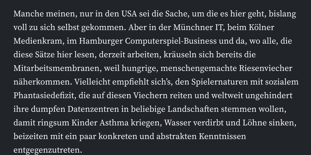 "Manche meinen, nur in den USA sei die Sache, um die es hier geht, bislang voll zu sich selbst gekommen. Aber in der Münchner IT, beim Kölner Medienkram, im Hamburger Computerspiel-Business und da, wo alle, die diese Sätze hier lesen, derzeit arbeiten, kräuseln sich bereits die Mitarbeitsmembranen, weil hungrige, menschengemachte Riesenviecher näherkommen. Vielleicht empfiehlt sich’s, den Spielernaturen mit sozialem Phantasiedefizit, die auf diesen Viechern reiten und weltweit ungehindert ihre dumpfen Datenzentren in beliebige Landschaften stemmen wollen, damit ringsum Kinder Asthma kriegen, Wasser verdirbt und Löhne sinken, beizeiten mit ein paar konkreten und abstrakten Kenntnissen entgegenzutreten."