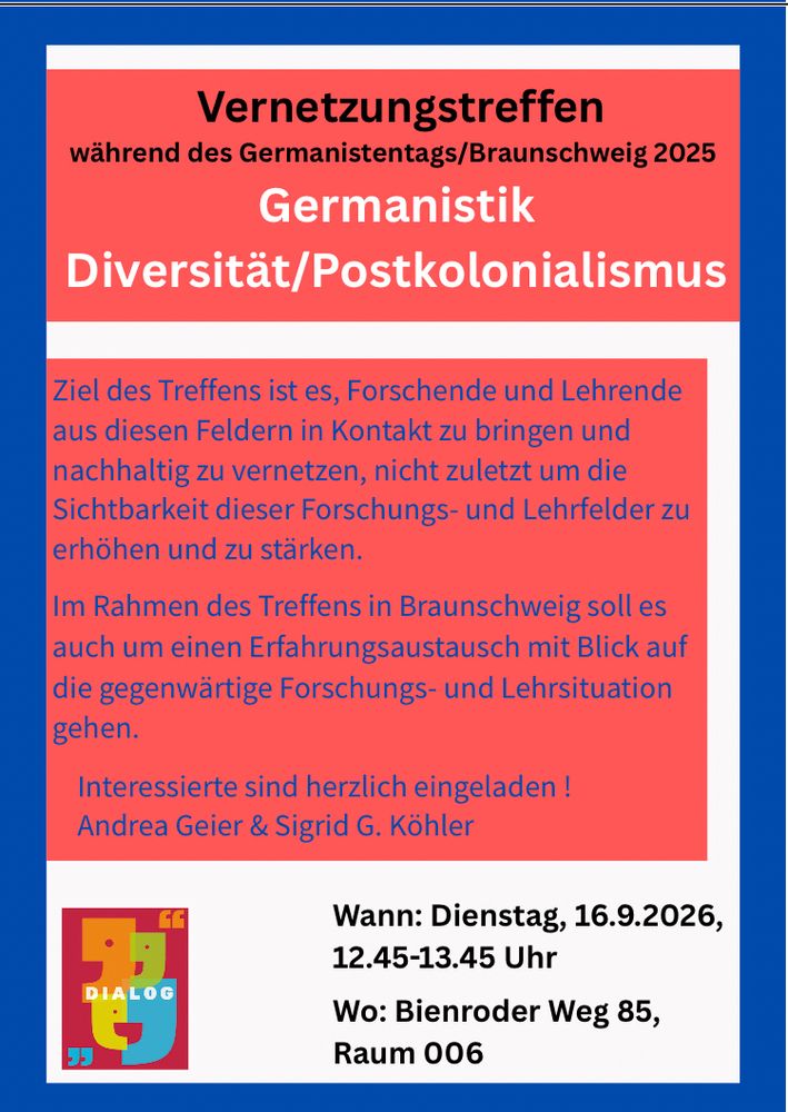 Vernetzungstreffen Diversität/Postkolonialismus während des Germanistentags einladen. 

Wann: Dienstag, 16.9.2026, 12.45-13.45 Uhr 
Wo: Bienroder Weg 85, Raum 006

Ziel des Treffens ist es, Forschende und Lehrende aus diesen Feldern in Kontakt zu bringen und nachhaltig zu vernetzen, nicht zuletzt um die Sichtbarkeit dieser Forschungs- und Lehrfelder zu stärken. Im Rahmen des Treffens in Braunschweig soll es auch um einen Erfahrungsaustausch mit Blick auf die gegenwärtige Forschungs- und Lehrsituation gehen. 

Alle Interessierte sind herzlich eingeladen ! Andrea Geier & Sigrid Köhler