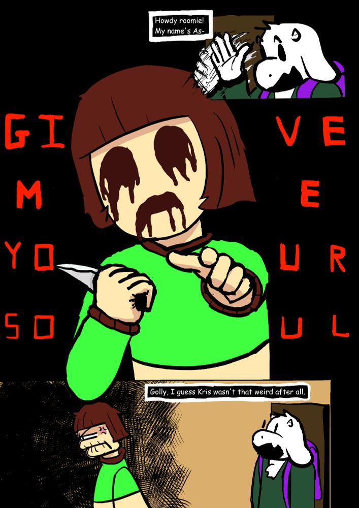 Asriel Deltarune enters the room "Howdy roomie! My name's As-"
Chara interrupts knife in hand and goop streaming out of their eyes and mouth "GIVE ME YOUR SOUL"
Asriel "Golly, I guess Kris wasn't that weird after all."
Chara frustrated turns and returns to the dark recesses of the room