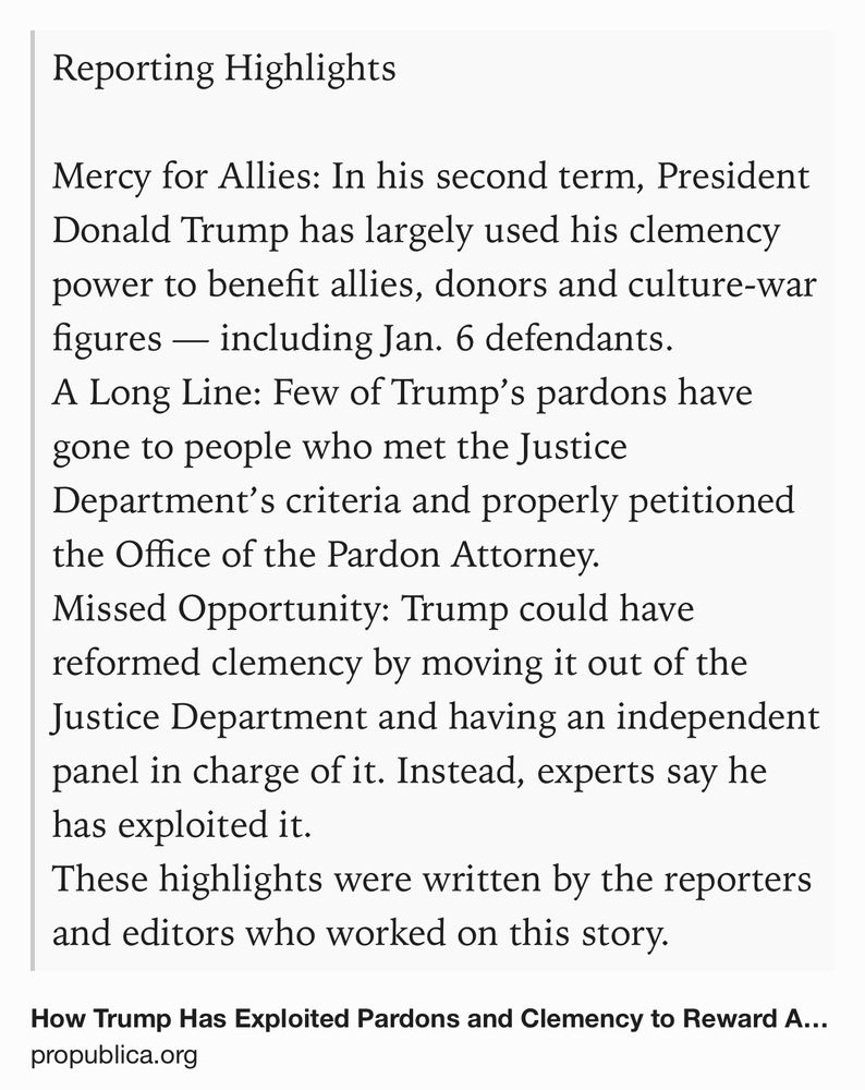 Text Shot: Reporting Highlights

Mercy for Allies: In his second term, President Donald Trump has largely used his clemency power to benefit allies, donors and culture-war figures — including Jan. 6 defendants.
A Long Line: Few of Trump’s pardons have gone to people who met the Justice Department’s criteria and properly petitioned the Office of the Pardon Attorney.
Missed Opportunity: Trump could have reformed clemency by moving it out of the Justice Department and having an independent panel in charge of it. Instead, experts say he has exploited it.
These highlights were written by the reporters and editors who worked on this story.