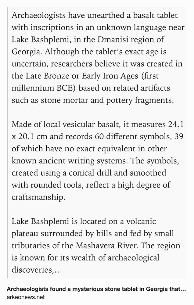 Text Shot: Archaeologists have unearthed a basalt tablet with inscriptions in an unknown language near Lake Bashplemi, in the Dmanisi region of Georgia. Although the tablet’s exact age is uncertain, researchers believe it was created in the Late Bronze or Early Iron Ages (first millennium BCE) based on related artifacts such as stone mortar and pottery fragments.

Made of local vesicular basalt, it measures 24.1 x 20.1 cm and records 60 different symbols, 39 of which have no exact equivalent in other known ancient writing systems. The symbols, created using a conical drill and smoothed with rounded tools, reflect a high degree of craftsmanship.

Lake Bashplemi is located on a volcanic plateau surrounded by hills and fed by small tributaries of the Mashavera River. The region is known for its wealth of archaeological discoveries, especially in relation to human remains dating back as far as 1.8 million years.

Researchers discovered ceramic fragments, a mortar stone, and pieces of…