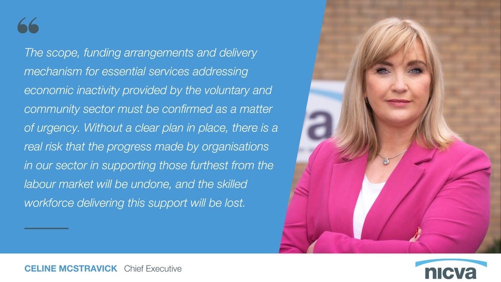 Quote graphic that reads: “The scope, funding arrangements and delivery mechanism for essential services addressing economic inactivity provided by the voluntary and community sector must be confirmed as a matter of urgency. Without a clear plan in place, there is a real risk that the progress made by organisations in our sector in supporting those furthest from the labour market will be undone, and the skilled workforce delivering this support will be lost.” There is a photo of NICVA CEO Celine McStravick beside the quote.