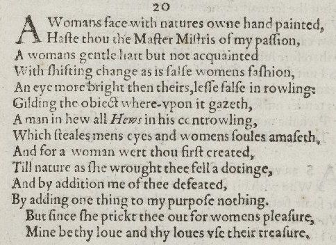 A woman’s face with nature’s own hand painted,
Hast thou, the master mistress of my passion;
A woman’s gentle heart, but not acquainted
With shifting change, as is false women’s fashion:
An eye more bright than theirs, less false in rolling,
Gilding the object whereupon it gazeth;
A man in hue all hues in his controlling,
Which steals men’s eyes and women’s souls amazeth.
And for a woman wert thou first created;
Till Nature, as she wrought thee, fell a-doting,
And by addition me of thee defeated,
By adding one thing to my purpose nothing.
But since she prick’d thee out for women’s pleasure,
Mine be thy love and thy love’s use their treasure.