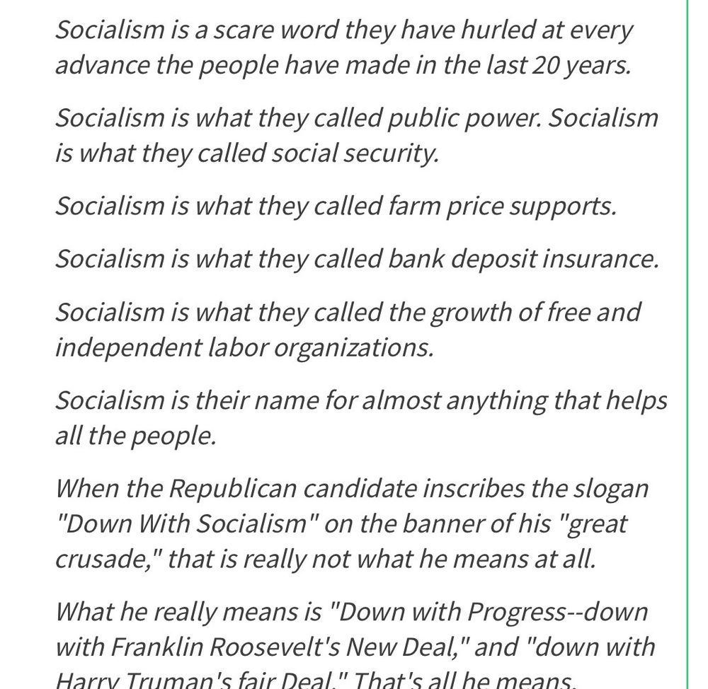 Socialism is a scare word they have hurled at every advance the people have made in the last 20 years.
Socialism is what they called public power. Socialism is what they called social security.
Socialism is what they called farm price supports.
Socialism is what they called bank deposit insurance.
Socialism is what they called the growth of free and independent labor organizations.
Socialism is their name for almost anything that helps all the people.
When the Republican candidate inscribes the slogan
"Down With Socialism" on the banner of his "great crusade," that is really not what he means at all.
What he really means is "Down with Progress--down with Franklin Roosevelt's New Deal," and "down with Harry Truman's fair Deal " That's all he means…..