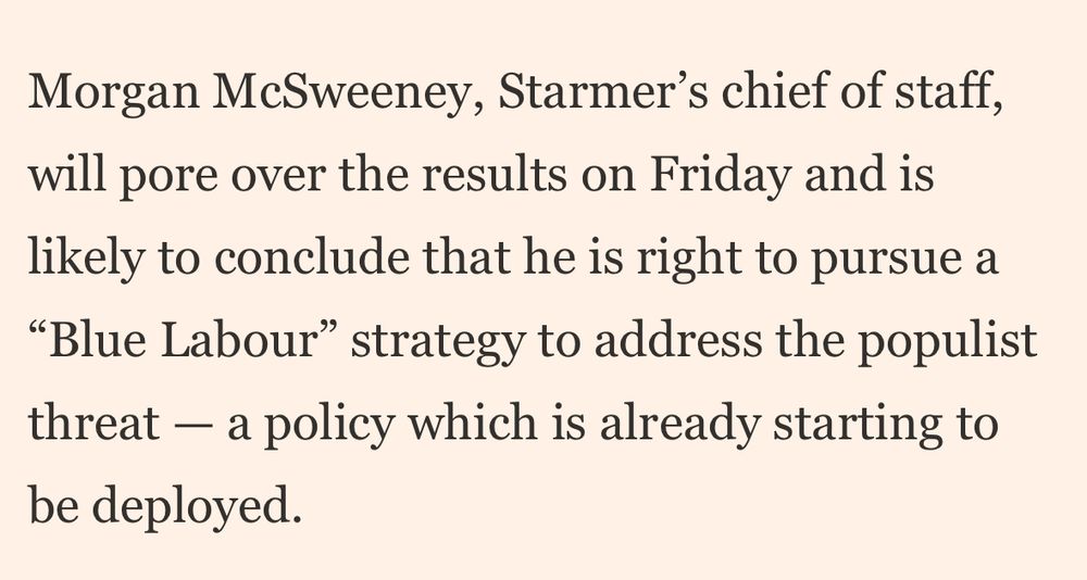 Snippet from the Financial Times that says: “Morgan McSweeney, Starmer’s chief of staff, will pore over the results on Friday and is likely to conclude that he is right to pursue a “Blue Labour” strategy to address the populist threat — a policy which is already starting to be deployed.”