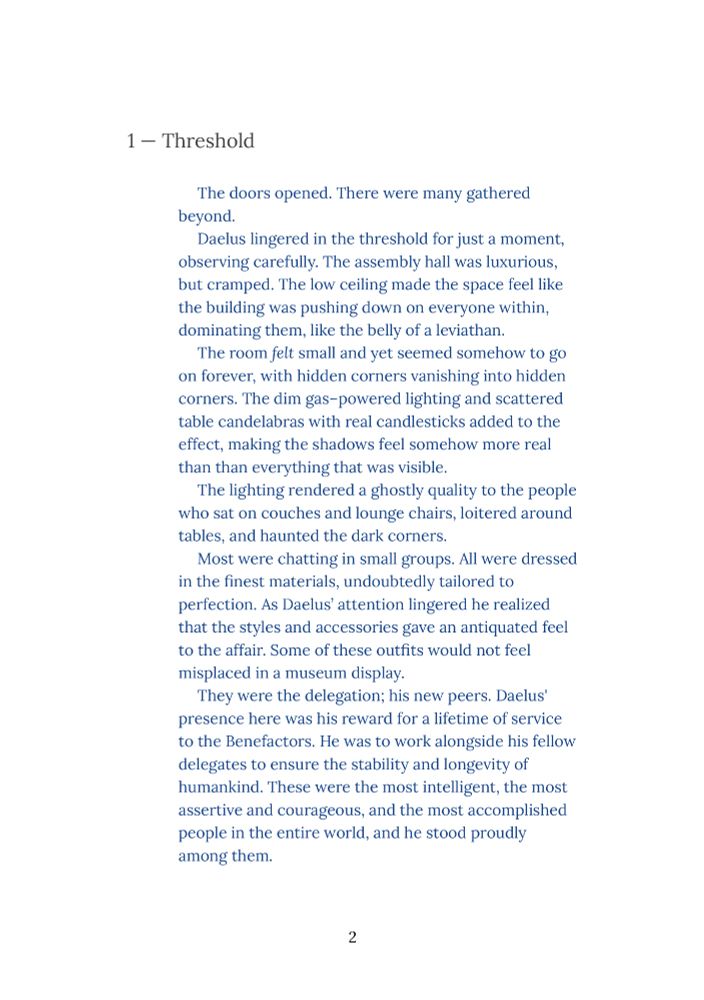1 — Threshold

The doors opened. There were many gathered beyond. 

Daelus lingered in the threshold for just a moment, observing carefully. The assembly hall was luxurious, but cramped. The low ceiling made the space feel like the building was pushing down on everyone within, dominating them, like the belly of a leviathan. 

The room felt small and yet seemed somehow to go on forever, with hidden corners vanishing into hidden corners. The dim gas–powered lighting and scattered table candelabras with real candlesticks added to the effect, making the shadows feel somehow more real than than everything that was visible.

The lighting rendered a ghostly quality to the people who sat on couches and lounge chairs, loitered around tables, and haunted the dark corners.

Most were chatting in small groups. All were dressed in the finest materials, undoubtedly tailored to perfection. As Daelus’ attention lingered he realized that the styles and accessories gave an antiquated feel to the affair. Some of these outfits would not feel misplaced in a museum display.

They were the delegation; his new peers. Daelus' presence here was his reward for a lifetime of service to the Benefactors. He was to work alongside his fellow delegates to ensure the stability and longevity of humankind. These were the most intelligent, the most assertive and courageous, and the most accomplished people in the entire world, and he stood proudly among them.