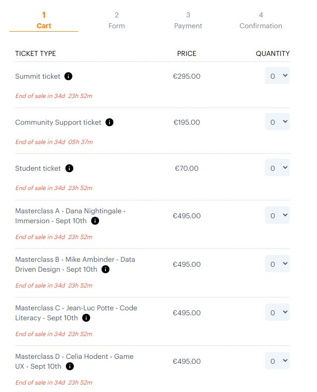 Summit ticket 	€295.00	

Community Support ticket 	€195.00	

Student ticket 	€70.00	

Masterclass A - Dana Nightingale - Immersion - Sept 10th 	€495.00	

Masterclass B - Mike Ambinder - Data Driven Design - Sept 10th 	€495.00	

Masterclass C - Jean-Luc Potte - Code Literacy - Sept 10th 	€495.00	

Masterclass D - Celia Hodent - Game UX - Sept 10th 	€495.00