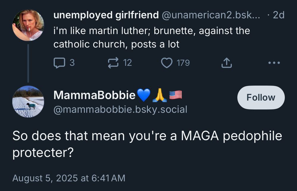unemployed girlfriend @unamerican2.bsk...
• 2d
i'm like martin luther; brunette, against the catholic church, posts a lot
• ••
MammaBobbie @mammabobbie.bsky.social

So does that mean you're a MAGA pedophile protecter?