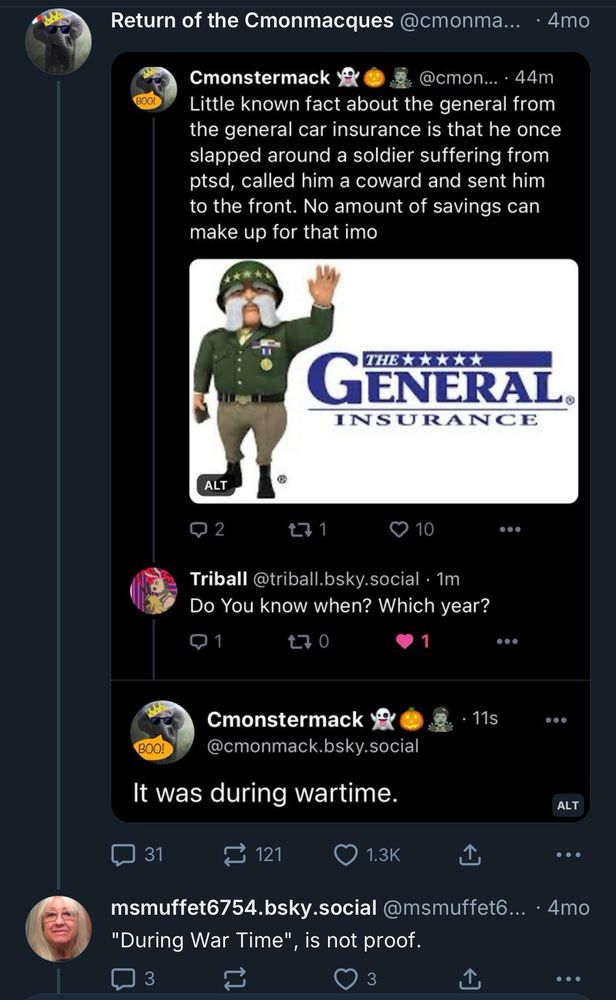 Return of the Cmonmacques @cmonma... • 4mo
Cmonstermack
@cmon... • 44m
Little known fact about the general from the general car insurance is that he once slapped around a soldier suffering from ptsd, called him a coward and sent him to the front. No amount of savings can make up for that imo

GENERAL.
INSURANCE

Triball @triball.bsky.social • 1m
Do You know when? Which year?

Cmonstermack @cmonmack.bsky.social

It was during wartime.

msmuffet6754.bsky.social @msmuffet6... • 4mo
"During War Time", is not proof.