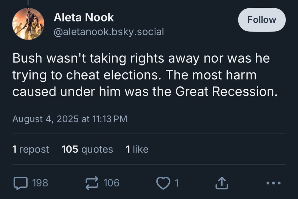 Aleta Nook
@aletanook.bsky.social

Bush wasn't taking rights away nor was he trying to cheat elections. The most harm caused under him was the Great Recession.
August 4, 2025 at 11:13 PM
1 repost
105 quotes
1 like
198 comments