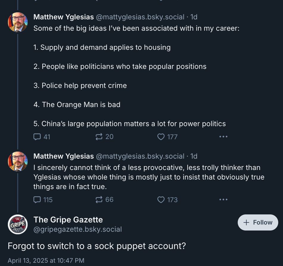 ‪Matthew Yglesias‬ ‪@mattyglesias.bsky.social‬
·
1d
Some of the big ideas I’ve been associated with in my career:

1. Supply and demand applies to housing 

2. People like politicians who take popular positions

3. Police help prevent crime 

4. The Orange Man is bad 

5. China’s large population matters a lot for power politics





‪Matthew Yglesias‬ ‪@mattyglesias.bsky.social‬
·
1d
I sincerely cannot think of a less provocative, less trolly thinker than Yglesias whose whole thing is mostly just to insist that obviously true things are in fact true.





The Gripe Gazette
‪@gripegazette.bsky.social‬

Follow
Forgot to switch to a sock puppet account?
April 13, 2025 at 10:47 PM