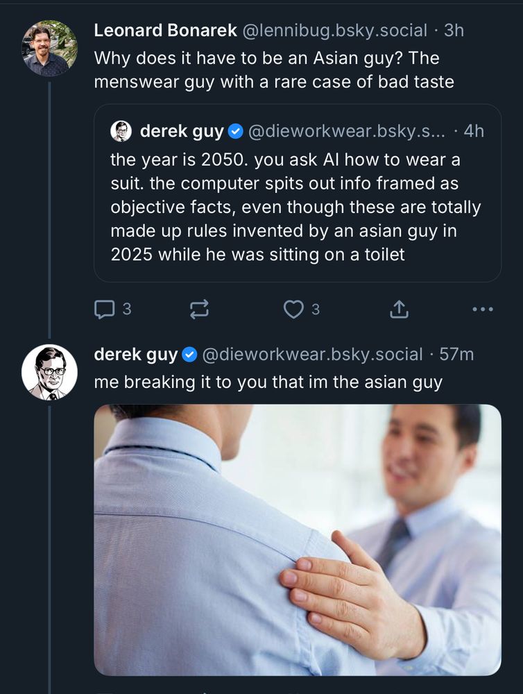 Leonard Bonarek @lennibug.bsky.social • 3h Why does it have to be an Asian guy? The menswear guy with a rare case of bad taste derek guy @dieworkwear.bsky.s... • 4h the year is 2050. you ask Al how to wear a suit. the computer spits out info framed as objective facts, even though these are totally made up rules invented by an asian guy in 2025 while he was sitting on a toilet derek guy @dieworkwear.bsky.social • 57m me breaking it to you that im the asian guy [photo of a man gently placing his hand on the shoulder of another man]