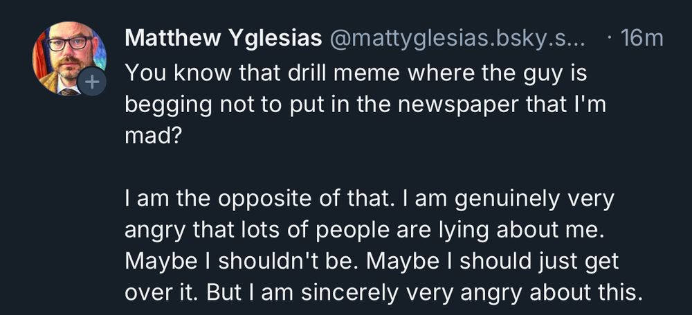 
Matthew Yglesias @mattyglesias.bsky.s... • 16m
You know that drill meme where the guy is begging not to put in the newspaper that I'm mad?
I am the opposite of that. I am genuinely very angry that lots of people are lying about me.
Maybe I shouldn't be. Maybe I should just get over it. But I am sincerely very angry about this.