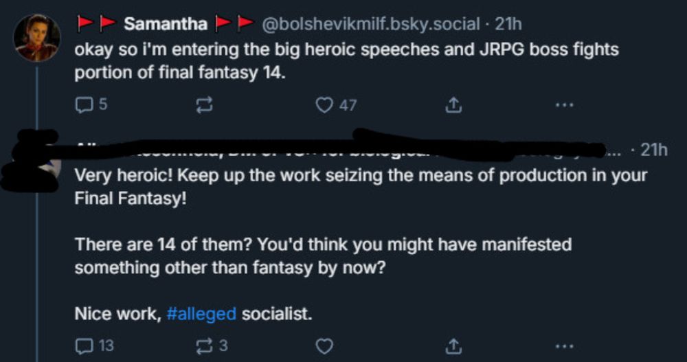 Samantha
@bolshevikmilf.bsky.social • 21h
okay so i'm entering the big heroic speeches and JRPG boss fights portion of final fantasy 14.

...
[username redacted]
Very heroic! Keep up the work seizing the means of production in your Final Fantasy!
There are 14 of them? You'd think you might have manifested something other than fantasy by now?
Nice work, #alleged socialist.