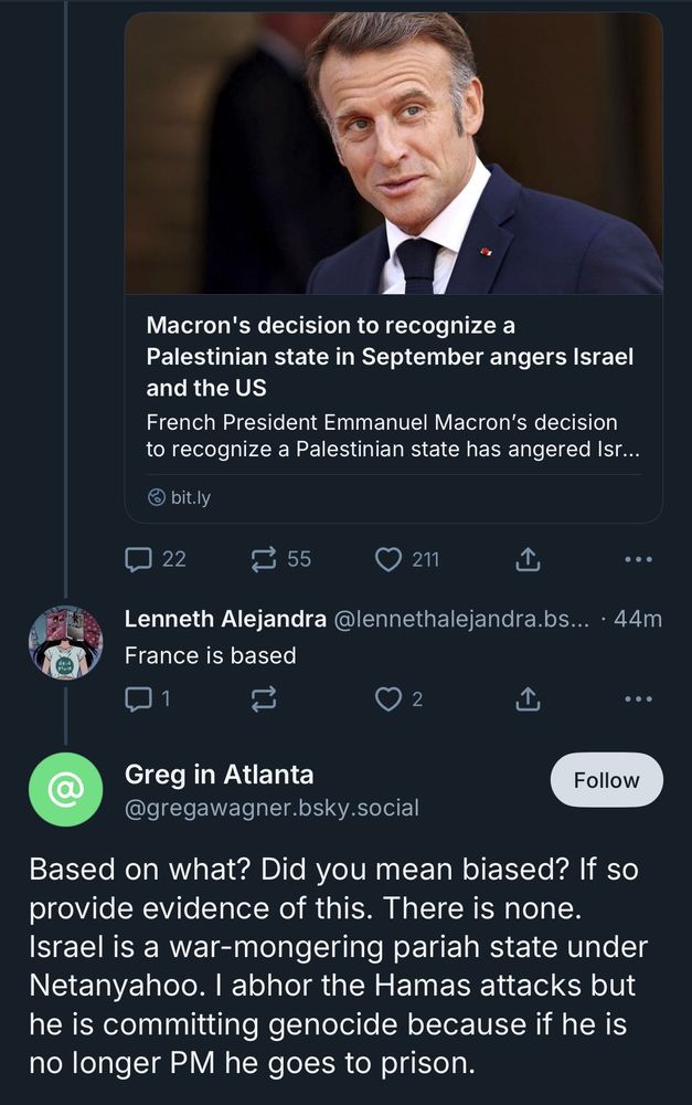 Macron's decision to recognize a Palestinian state in September angers Israel and the US French President Emmanuel Macron's decision to recognize a Palestinian state has angered Isr... Lenneth Alejandra @lennethalejandra.bs... • 44m France is based Greg in Atlanta @gregawagner.bsky.social Based on what? Did you mean biased? If so provide evidence of this. There is none. Israel is a war-mongering pariah state under Netanyahoo. I abhor the Hamas attacks but he is committing genocide because if he is no longer PM he goes to prison.