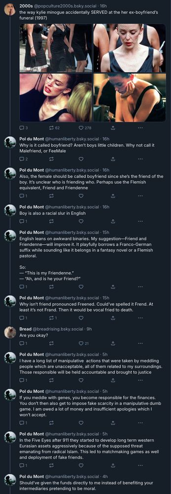 2000s @popculture2000s.bsky.social - 16h the way kylie minogue accidentally SERVED at the her ex-boyfriend's
funeral (1997)
Pol du Mont @humanliberty.bsky.social - 16h Why is it called boyfriend? Aren't boys little children. Why not call it
Malefriend, or FeeMale
Pol du Mont @humanliberty.bsky.social - 16h Also, the female should be called boyfriend since she's the friend of the boy. It's unclear who is friending who. Perhaps use the Flemish
equivalent, Friend and Friendenne
Pol du Mont @humanliberty.bsky.social - 16h
Boy is also a racial slur in English
Pol du Mont @humanliberty.bsky.social - 15h English leans on awkward binaries. My suggestion-Friend and Friendenne-will improve it. It playfully borrows a Franco-German suffix while sounding like it belongs in a fantasy novel or a Flemish
pastoral.
So:
- "This is my Friendenne."
- "Ah, and is he your Friend?"
Pol du Mont @humanliberty.bsky.social - 15h Why isn't friend pronounced Freened. Could've spelled it Frend. At
least it's not Frand. Then it would be vocal fried to death.
Bread@breadrising.bsky.social - 9h
Are you okay?
Pol du Mont @humanliberty.bsky.social - 5h I have a long list of manipulative actions that were taken by meddling
people which are unacceptable, all of them related to my surroundings.
Those responsible will be held accountable and brought to justice
Pol du Mont @humanliberty.bsky.social • 5h
If you meddle with genes, you become responsible for the finances. You don't then also get to impose fake scarcity in a manipulative dumb game. I am owed a lot of money and insufficient apologies which I
won't accept.
Pol du Mont @humanliberty.bsky.social - 5h In the Five Eyes after 911 they started to develop long term western Eurasian assets aggressively because of the supposed threat emanating from radical Islam. This led to matchmaking games as well
and deployment of fake friends.
Should've given the funds directly to me instead of benefiting your
intermediaries pretending to be moral.