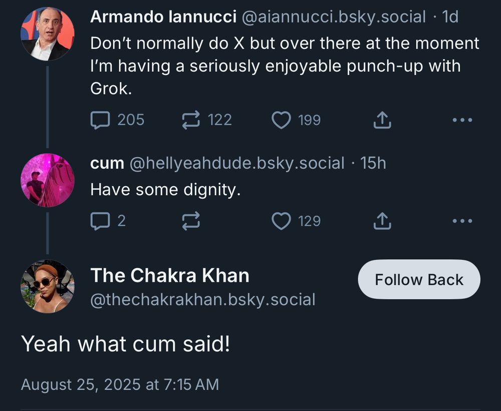Armando lannucci @aiannucci.bsky.social • 1d Don't normally do X but over there at the moment I'm having a seriously enjoyable punch-up with Grok. cum @hellyeahdude.bsky.social • 15h Have some dignity. .. • The Chakra Khan @thechakrakhan.bsky.social Yeah what cum said!