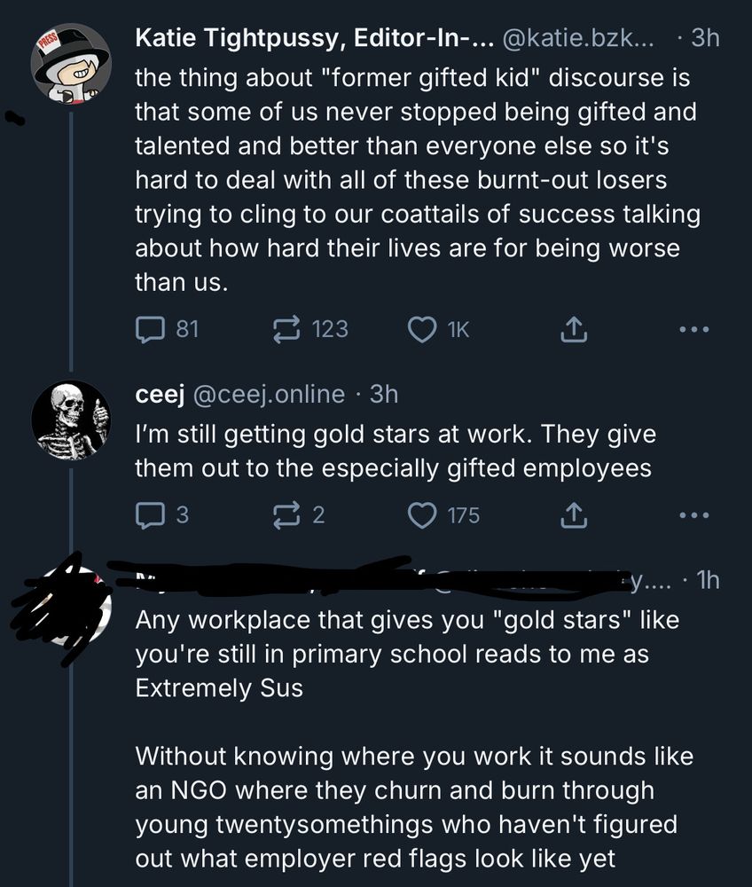 Katie Tightpussy, Editor-In- @katie.bzk... • 3h the thing about "former gifted kid" discourse is that some of us never stopped being gifted and talented and better than everyone else so it's hard to deal with all of these burnt-out losers trying to cling to our coattails of success talking about how hard their lives are for being worse than us.

• ••
ceej @ceej.online • 3h
I'm still getting gold stars at work. They give them out to the especially gifted employees
• ••
[username redacted]
• 1h
Any workplace that gives you "gold stars" like you're still in primary school reads to me as Extremely Sus
Without knowing where you work it sounds like an NGO where they churn and burn through young twentysomethings who haven't figured out what employer red flags look like yet