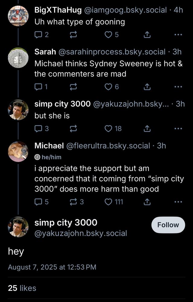 BigXThaHug @iamgoog.bsky.social •4h
Uh what type of gooning

Sarah@sarahinprocess.bsky.social • 3h
Michael thinks Sydney Sweeney is hot & the commenters are mad

...
simp city 3000@yakuzajohn.bsky... •3h but she is

Michael @fleerultra.bsky.social • 3h
• he/him
i appreciate the support but am concerned that it coming from "simp city 3000" does more harm than good

simp city 3000
@yakuzajohn.bsky.social
hey