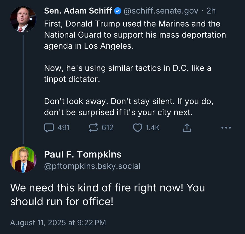 Sen. Adam Schiff @@schiff.senate.gov • 2h First, Donald Trump used the Marines and the National Guard to support his mass deportation agenda in Los Angeles.
Now, he's using similar tactics in D.C. like a tinpot dictator.
Don't look away. Don't stay silent. If you do, don't be surprised if it's your city next.

Paul F. Tompkins
@pftompkins.bsky.social
We need this kind of fire right now! You should run for office!
August 11, 2025 at 9:22 PM