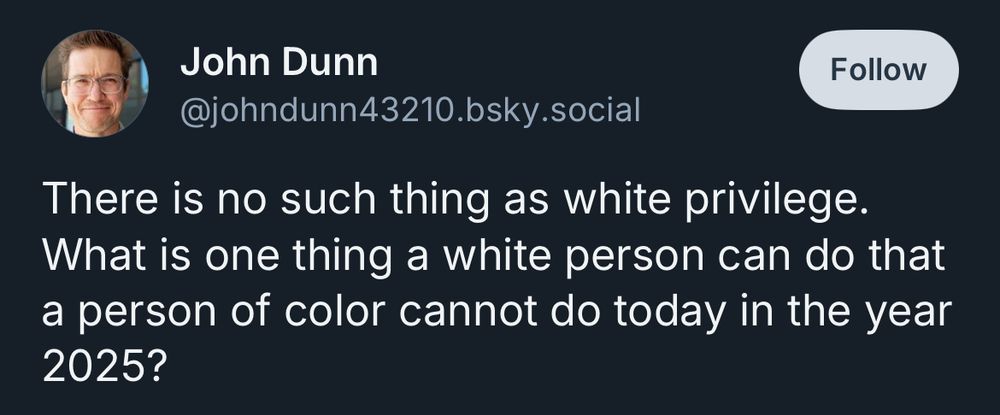 John Dunn
@johndunn43210.bsky.social
There is no such thing as white privilege.
What is one thing a white person can do that a person of color cannot do today in the year
2025?