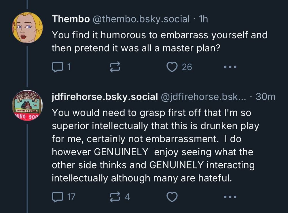 Thembo @thembo.bsky.social • 1h
You find it humorous to embarrass yourself and then pretend it was all a master plan?

jdfirehorse.bsky.social @jdfirehorse.bsk... • 30m
You would need to grasp first off that l'm so superior intellectually that this is drunken play for me, certainly not embarrassment. I do however GENUINELY enjoy seeing what the other side thinks and GENUINELY interacting intellectually although many are hateful.