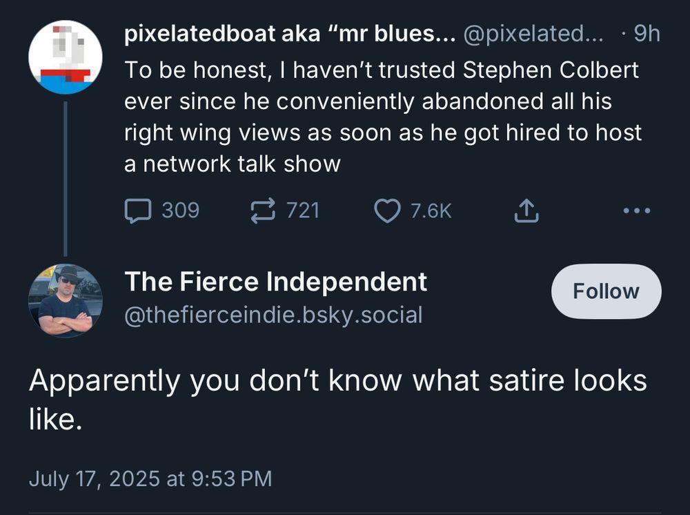 pixelatedboat aka "mr blues... @pixelated... • 9h To be honest, I haven't trusted Stephen Colbert ever since he conveniently abandoned all his right wing views as soon as he got hired to host a network talk show

• • •
The Fierce Independent @thefierceindie.bsky.social
Apparently you don't know what satire looks like.