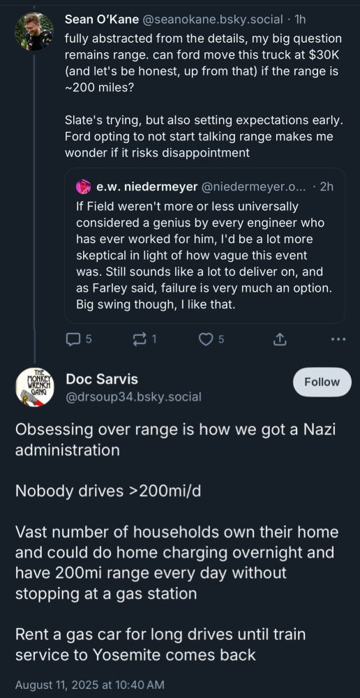 Sean O'Kane @seanokane.bsky.social • 1h fully abstracted from the details, my big question remains range. can ford move this truck at $30K (and let's be honest, up from that) if the range is ~200 miles?
Slate's trying, but also setting expectations early.
Ford opting to not start talking range makes me wonder if it risks disappointment
e.w. niedermeyer @niedermeyer.o... • 2h
If Field weren't more or less universally considered a genius by every engineer who has ever worked for him, I'd be a lot more skeptical in light of how vague this event was. Still sounds like a lot to deliver on, and as Farley said, failure is very much an option.
Big swing though, I like that.

...
GANG
Doc Sarvis
@drsoup34.bsky.social

Obsessing over range is how we got a Nazi administration
Nobody drives > 200mi/d
Vast number of households own their home and could do home charging overnight and have 200mi range every day without stopping at a gas station
Rent a gas car for long drives until train service to Yosemite comes back
August 11, 2025 at 10:40 AM