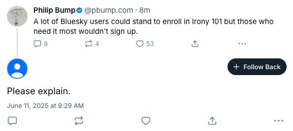 Philip Bumpo@pbump.com • 8m 
A lot of Bluesky users could stand to enroll in Irony 101 but those who
need it most wouldn't sign up.

[user redacted]
Please explain.