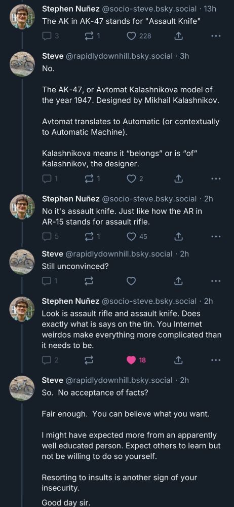 Stephen Nunez @socio-steve.bsky.social • 13h
The AK in AK-47 stands for "Assault Knife"

Steve @rapidlydownhill.bsky.social • 3h
No.
The AK-47, or Avtomat Kalashnikova model of the year 1947. Designed by Mikhail Kalashnikov.
Avtomat translates to Automatic (or contextually to Automatic Machine).
Kalashnikova means it "belongs" or is "of" Kalashnikov, the designer.

Stephen Nuñez @socio-steve.bsky.social • 2h
No it's assault knife. Just like how the AR in AR-15 stands for assault rifle.

Steve @rapidlydownhill.bsky.social • 2h
Still unconvinced?

Stephen Nuñez @socio-steve.bsky.social • 2h
Look is assault rifle and assault knife. Does exactly what is says on the tin. You Internet weirdos make everything more complicated than it needs to be.

Steve @rapidlydownhill.bsky.social • 2h
So. No acceptance of facts?
Fair enough. You can believe what you want.
I might have expected more from an apparently well educated person. Expect others to learn but not be willing to do so yourself.
Resorting to insults is another sign of your insecurity.
Good day sir.